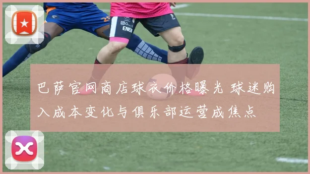 巴萨官网商店球衣价格曝光 球迷购入成本变化与俱乐部运营成焦点