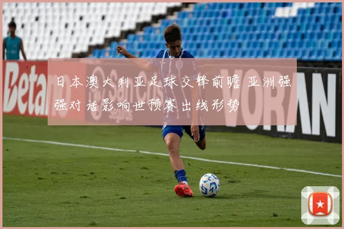 日本澳大利亚足球交锋前瞻 亚洲强强对话影响世预赛出线形势