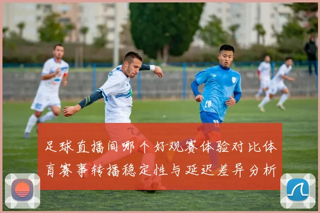 足球直播间哪个好观赛体验对比体育赛事转播稳定性与延迟差异分析