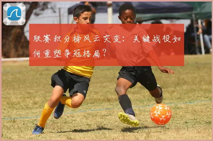 联赛积分榜风云突变：关键战役如何重塑争冠格局？