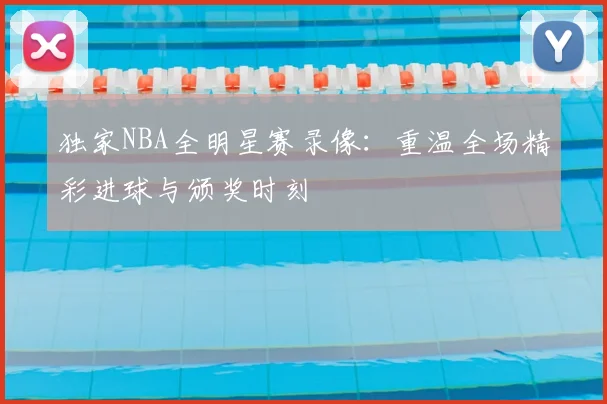 独家NBA全明星赛录像：重温全场精彩进球与颁奖时刻