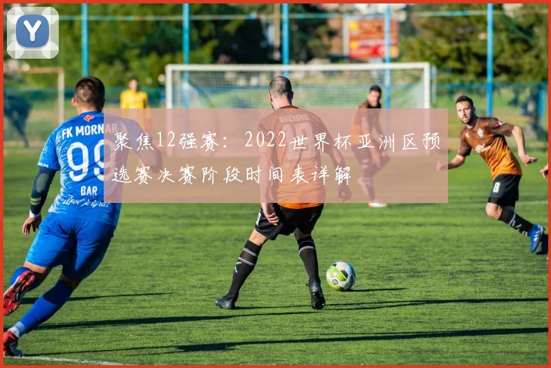 聚焦12强赛：2022世界杯亚洲区预选赛决赛阶段时间表详解