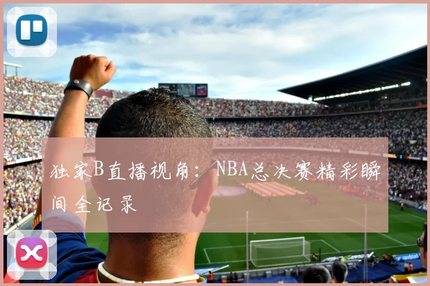 独家B直播视角：NBA总决赛精彩瞬间全记录