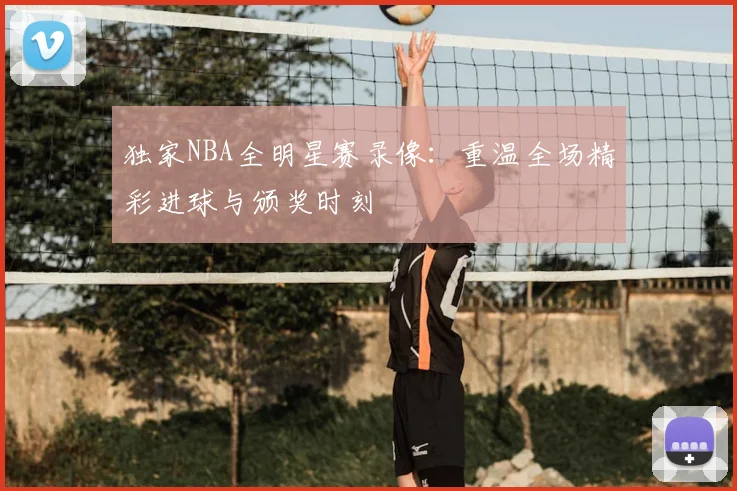 独家NBA全明星赛录像：重温全场精彩进球与颁奖时刻
